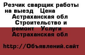 Резчик сварщик работы на выезд › Цена ­ 1 000 - Астраханская обл. Строительство и ремонт » Услуги   . Астраханская обл.